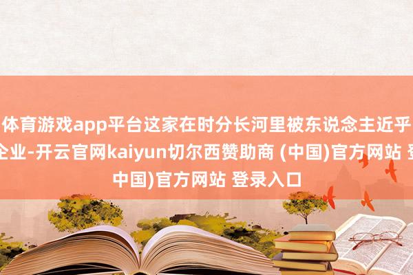 体育游戏app平台这家在时分长河里被东说念主近乎淡忘的企业-开云官网kaiyun切尔西赞助商 (中国)官方网站 登录入口