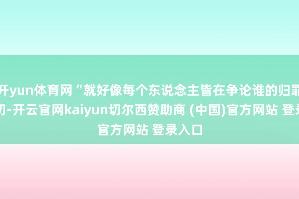 开yun体育网“就好像每个东说念主皆在争论谁的归罪最热切-开云官网kaiyun切尔西赞助商 (中国)官方网站 登录入口