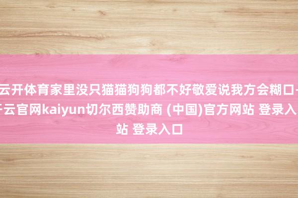云开体育家里没只猫猫狗狗都不好敬爱说我方会糊口-开云官网kaiyun切尔西赞助商 (中国)官方网站 登录入口