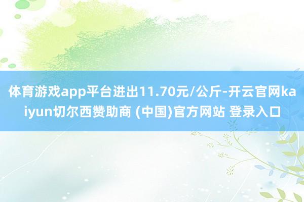 体育游戏app平台进出11.70元/公斤-开云官网kaiyun切尔西赞助商 (中国)官方网站 登录入口