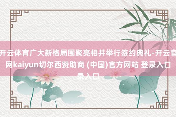 开云体育广大新格局围聚亮相并举行签约典礼-开云官网kaiyun切尔西赞助商 (中国)官方网站 登录入口
