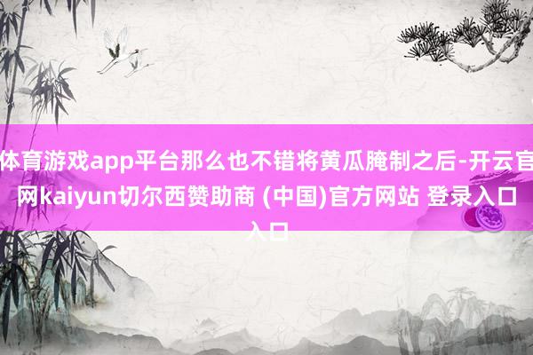 体育游戏app平台那么也不错将黄瓜腌制之后-开云官网kaiyun切尔西赞助商 (中国)官方网站 登录入口