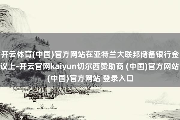 开云体育(中国)官方网站在亚特兰大联邦储备银行金融市聚集议上-开云官网kaiyun切尔西赞助商 (中国)官方网站 登录入口