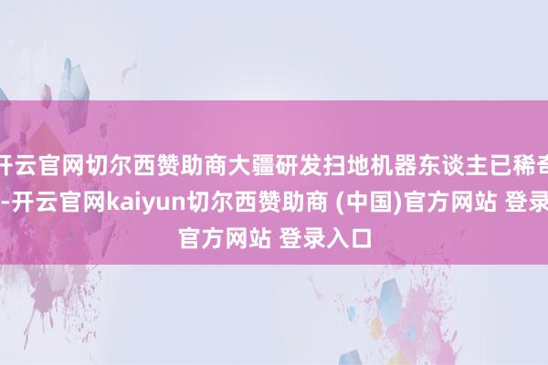 开云官网切尔西赞助商大疆研发扫地机器东谈主已稀奇四年-开云官网kaiyun切尔西赞助商 (中国)官方网站 登录入口
