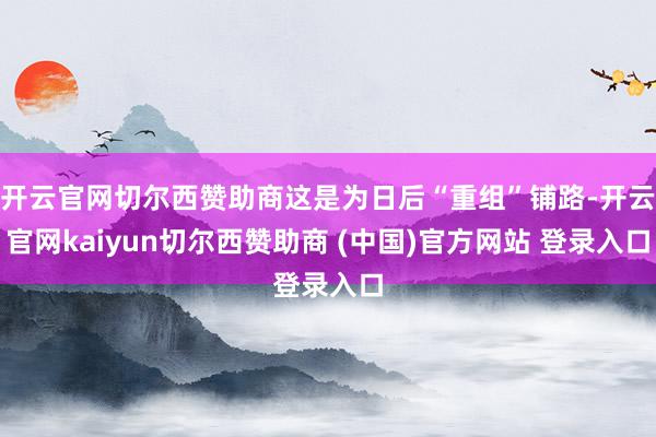 开云官网切尔西赞助商这是为日后“重组”铺路-开云官网kaiyun切尔西赞助商 (中国)官方网站 登录入口