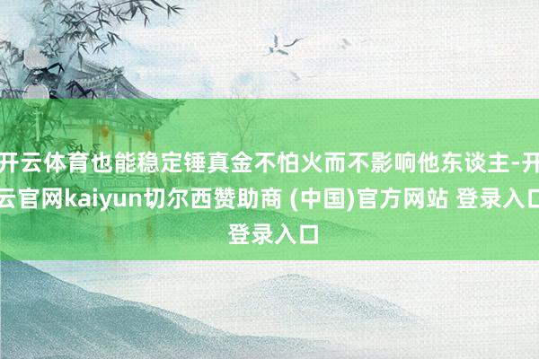开云体育也能稳定锤真金不怕火而不影响他东谈主-开云官网kaiyun切尔西赞助商 (中国)官方网站 登录入口