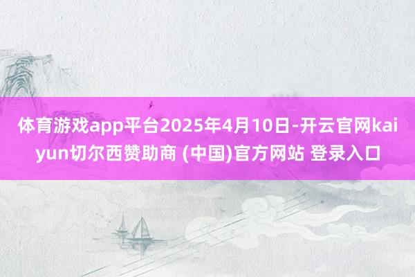 体育游戏app平台2025年4月10日-开云官网kaiyun切尔西赞助商 (中国)官方网站 登录入口