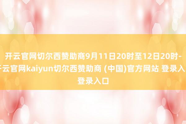 开云官网切尔西赞助商9月11日20时至12日20时-开云官网kaiyun切尔西赞助商 (中国)官方网站 登录入口