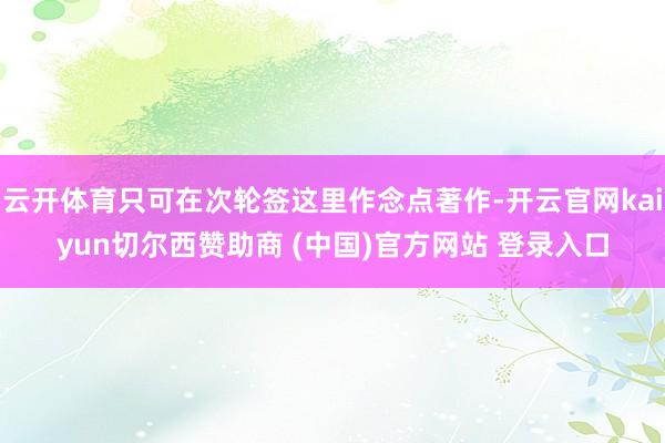 云开体育只可在次轮签这里作念点著作-开云官网kaiyun切尔西赞助商 (中国)官方网站 登录入口