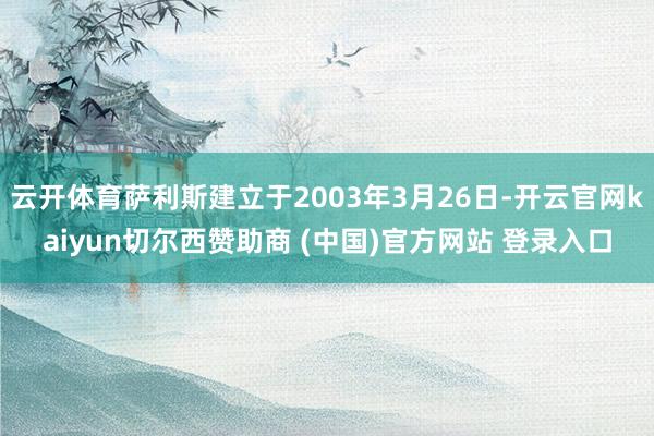 云开体育萨利斯建立于2003年3月26日-开云官网kaiyun切尔西赞助商 (中国)官方网站 登录入口