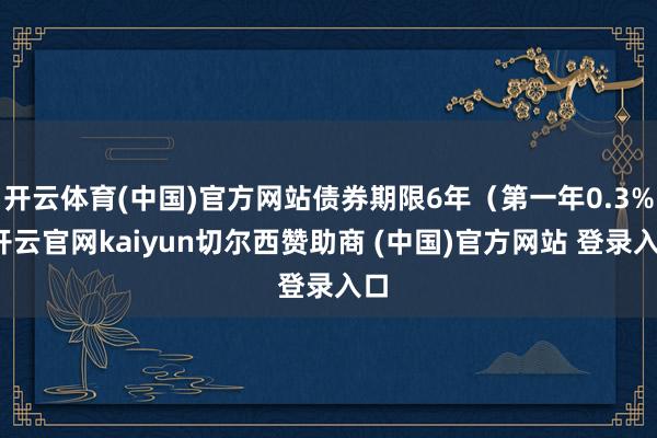 开云体育(中国)官方网站债券期限6年（第一年0.3%-开云官网kaiyun切尔西赞助商 (中国)官方网站 登录入口