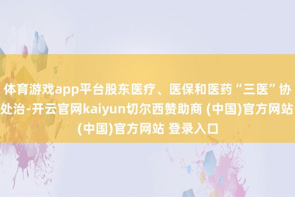 体育游戏app平台股东医疗、医保和医药“三医”协同发展和处治-开云官网kaiyun切尔西赞助商 (中国)官方网站 登录入口