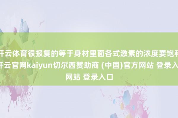 开云体育很报复的等于身材里面各式激素的浓度要饱和-开云官网kaiyun切尔西赞助商 (中国)官方网站 登录入口
