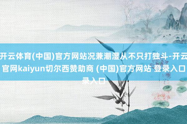 开云体育(中国)官方网站况兼潮湿从不只打独斗-开云官网kaiyun切尔西赞助商 (中国)官方网站 登录入口