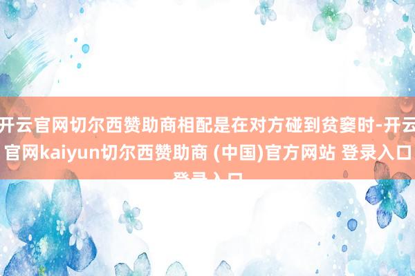开云官网切尔西赞助商相配是在对方碰到贫窭时-开云官网kaiyun切尔西赞助商 (中国)官方网站 登录入口
