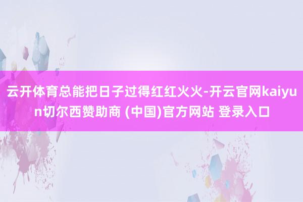 云开体育总能把日子过得红红火火-开云官网kaiyun切尔西赞助商 (中国)官方网站 登录入口