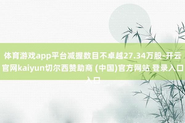 体育游戏app平台减握数目不卓越27.34万股-开云官网kaiyun切尔西赞助商 (中国)官方网站 登录入口