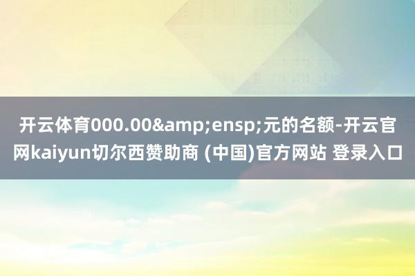 开云体育000.00&ensp;元的名额-开云官网kaiyun切尔西赞助商 (中国)官方网站 登录入口