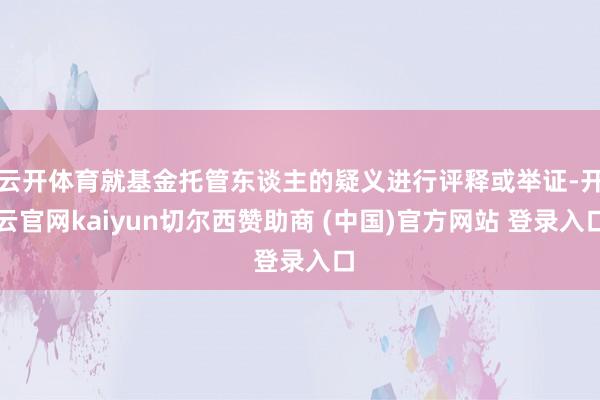 云开体育就基金托管东谈主的疑义进行评释或举证-开云官网kaiyun切尔西赞助商 (中国)官方网站 登录入口