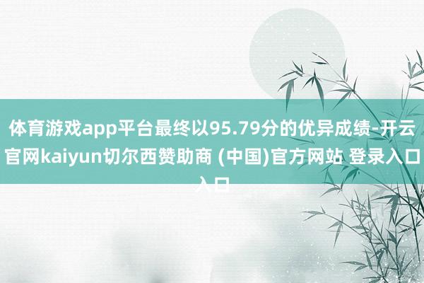 体育游戏app平台最终以95.79分的优异成绩-开云官网kaiyun切尔西赞助商 (中国)官方网站 登录入口