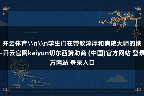 开云体育\n\n学生们在带教淳厚和病院大师的携带下-开云官网kaiyun切尔西赞助商 (中国)官方网站 登录入口