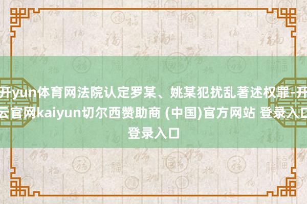 开yun体育网法院认定罗某、姚某犯扰乱著述权罪-开云官网kaiyun切尔西赞助商 (中国)官方网站 登录入口
