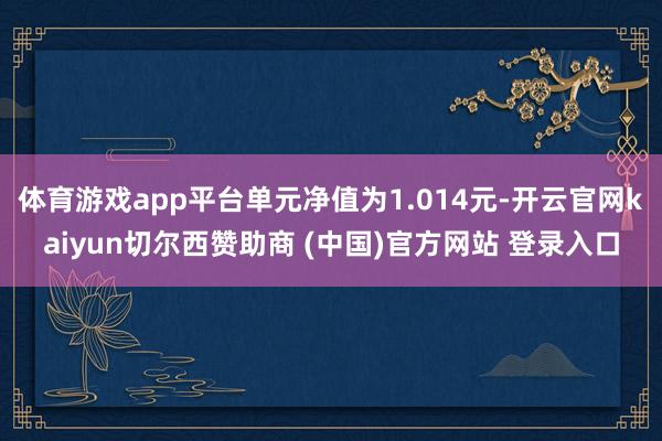体育游戏app平台单元净值为1.014元-开云官网kaiyun切尔西赞助商 (中国)官方网站 登录入口