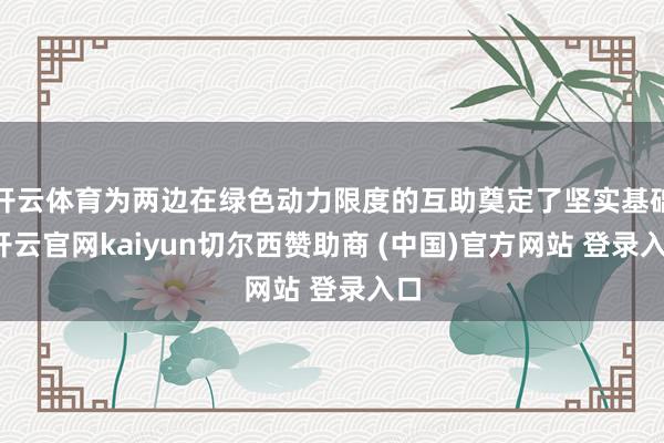 开云体育为两边在绿色动力限度的互助奠定了坚实基础-开云官网kaiyun切尔西赞助商 (中国)官方网站 登录入口