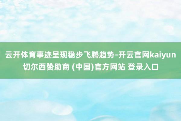 云开体育事迹呈现稳步飞腾趋势-开云官网kaiyun切尔西赞助商 (中国)官方网站 登录入口