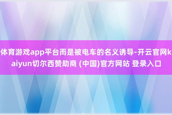 体育游戏app平台而是被电车的名义诱导-开云官网kaiyun切尔西赞助商 (中国)官方网站 登录入口