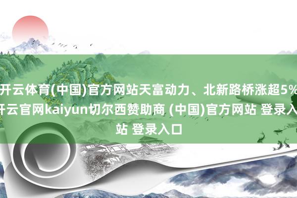开云体育(中国)官方网站天富动力、北新路桥涨超5%-开云官网kaiyun切尔西赞助商 (中国)官方网站 登录入口