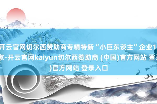 开云官网切尔西赞助商专精特新“小巨东谈主”企业1.46万家-开云官网kaiyun切尔西赞助商 (中国)官方网站 登录入口