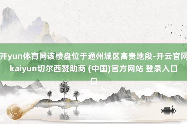 开yun体育网该楼盘位于通州城区高贵地段-开云官网kaiyun切尔西赞助商 (中国)官方网站 登录入口