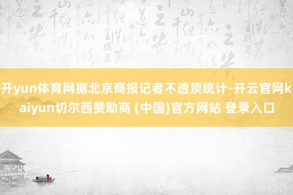开yun体育网据北京商报记者不透顶统计-开云官网kaiyun切尔西赞助商 (中国)官方网站 登录入口