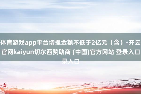 体育游戏app平台增捏金额不低于2亿元（含）-开云官网kaiyun切尔西赞助商 (中国)官方网站 登录入口