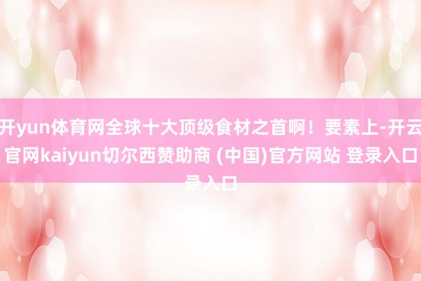 开yun体育网全球十大顶级食材之首啊！要素上-开云官网kaiyun切尔西赞助商 (中国)官方网站 登录入口