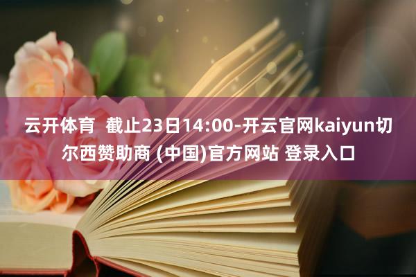 云开体育  截止23日14:00-开云官网kaiyun切尔西赞助商 (中国)官方网站 登录入口