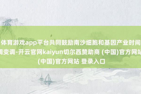 体育游戏app平台共同鼓励南沙细胞和基因产业时间服从的变调变调-开云官网kaiyun切尔西赞助商 (中国)官方网站 登录入口