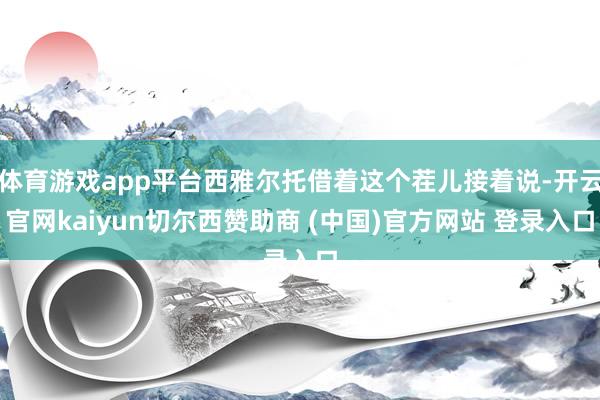 体育游戏app平台西雅尔托借着这个茬儿接着说-开云官网kaiyun切尔西赞助商 (中国)官方网站 登录入口