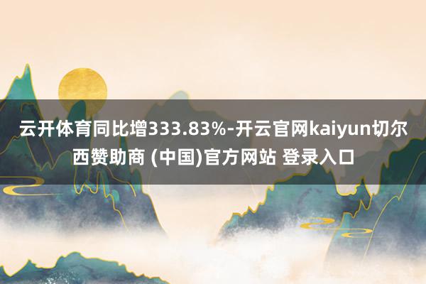 云开体育同比增333.83%-开云官网kaiyun切尔西赞助商 (中国)官方网站 登录入口