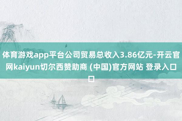 体育游戏app平台公司贸易总收入3.86亿元-开云官网kaiyun切尔西赞助商 (中国)官方网站 登录入口