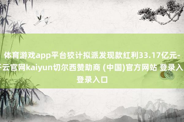 体育游戏app平台狡计拟派发现款红利33.17亿元-开云官网kaiyun切尔西赞助商 (中国)官方网站 登录入口