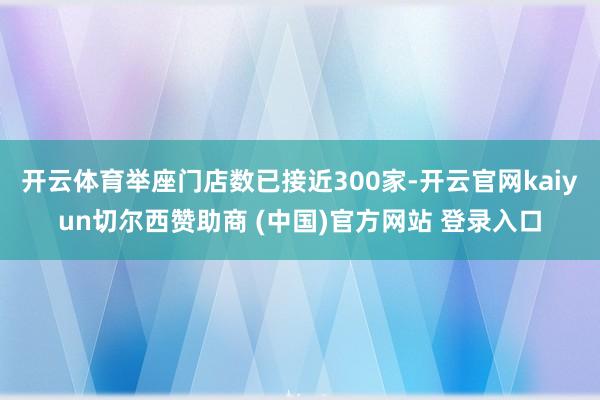 开云体育举座门店数已接近300家-开云官网kaiyun切尔西赞助商 (中国)官方网站 登录入口