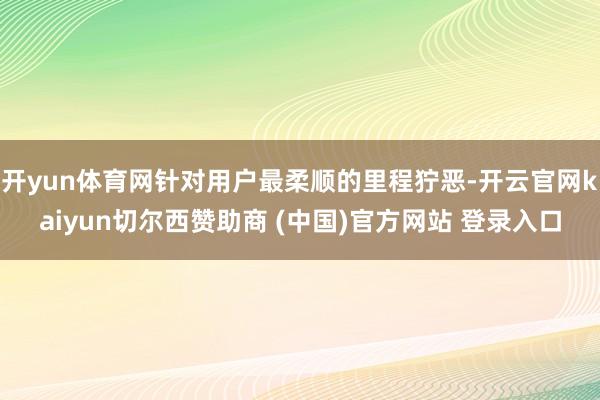 开yun体育网针对用户最柔顺的里程狞恶-开云官网kaiyun切尔西赞助商 (中国)官方网站 登录入口