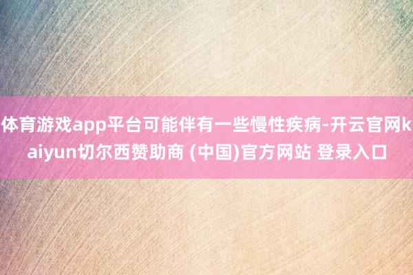 体育游戏app平台可能伴有一些慢性疾病-开云官网kaiyun切尔西赞助商 (中国)官方网站 登录入口