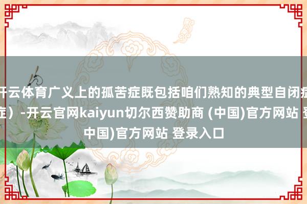 开云体育广义上的孤苦症既包括咱们熟知的典型自闭症(孤苦症)-开云官网kaiyun切尔西赞助商 (中国)官方网站 登录入口