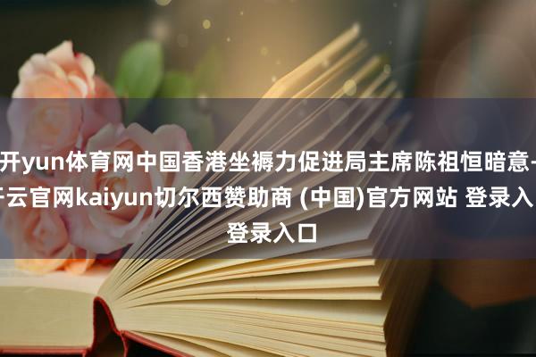 开yun体育网中国香港坐褥力促进局主席陈祖恒暗意-开云官网kaiyun切尔西赞助商 (中国)官方网站 登录入口