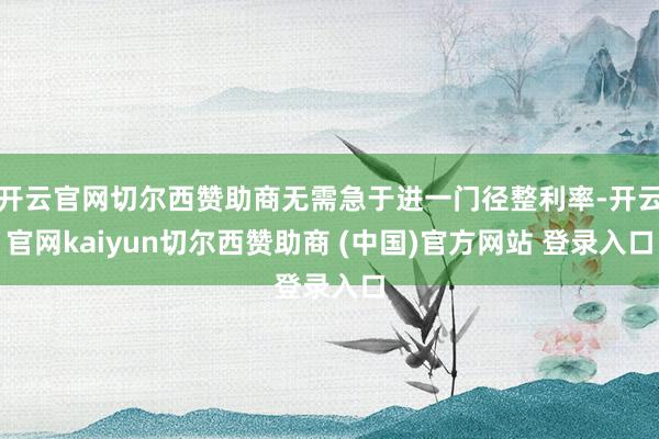 开云官网切尔西赞助商无需急于进一门径整利率-开云官网kaiyun切尔西赞助商 (中国)官方网站 登录入口