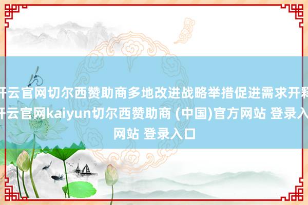 开云官网切尔西赞助商多地改进战略举措促进需求开释-开云官网kaiyun切尔西赞助商 (中国)官方网站 登录入口