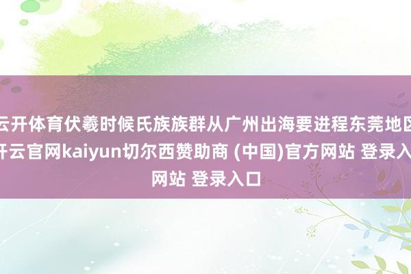 云开体育伏羲时候氏族族群从广州出海要进程东莞地区-开云官网kaiyun切尔西赞助商 (中国)官方网站 登录入口